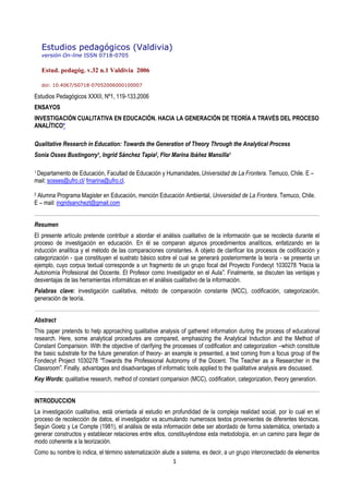 1
Estudios pedagógicos (Valdivia)
versión On-line ISSN 0718-0705
Estud. pedagóg. v.32 n.1 Valdivia 2006
doi: 10.4067/S0718-07052006000100007
Estudios Pedagógicos XXXII, Nº1, 119-133,2006
ENSAYOS
INVESTIGACIÓN CUALITATIVA EN EDUCACIÓN. HACIA LA GENERACIÓN DE TEORÍA A TRAVÉS DEL PROCESO
ANALÍTICO*
Qualitative Research in Education: Towards the Generation of Theory Through the Analytical Process
Sonia Osses Bustingorry1, Ingrid Sánchez Tapia2, Flor Marina Ibáñez Mansilla1
1 Departamento de Educación, Facultad de Educación y Humanidades, Universidad de La Frontera. Temuco, Chile. E –
mail: sosses@ufro.cl/ fmarina@ufro.cl.
2 Alumna Programa Magister en Educación, mención Educación Ambiental, Universidad de La Frontera. Temuco, Chile.
E – mail: ingridsanchezt@gmail.com
Resumen
El presente artículo pretende contribuir a abordar el análisis cualitativo de la información que se recolecta durante el
proceso de investigación en educación. En él se comparan algunos procedimientos analíticos, enfatizando en la
inducción analítica y el método de las comparaciones constantes. A objeto de clarificar los procesos de codificación y
categorización - que constituyen el sustrato básico sobre el cual se generará posteriormente la teoría - se presenta un
ejemplo, cuyo corpus textual corresponde a un fragmento de un grupo focal del Proyecto Fondecyt 1030278 “Hacia la
Autonomía Profesional del Docente. El Profesor como Investigador en el Aula”. Finalmente, se discuten las ventajas y
desventajas de las herramientas informáticas en el análisis cualitativo de la información.
Palabras clave: investigación cualitativa, método de comparación constante (MCC), codificación, categorización,
generación de teoría.
Abstract
This paper pretends to help approaching qualitative analysis of gathered information during the process of educational
research. Here, some analytical procedures are compared, emphasizing the Analytical Induction and the Method of
Constant Comparision. With the objective of clarifying the processes of codification and categorization –which constitute
the basic substrate for the future generation of theory- an example is presented, a text coming from a focus group of the
Fondecyt Project 1030278 “Towards the Professional Autonomy of the Docent. The Teacher as a Researcher in the
Classroom”. Finally, advantages and disadvantages of informatic tools applied to the qualitative analysis are discussed.
Key Words: qualitative research, method of constant comparision (MCC), codification, categorization, theory generation.
INTRODUCCION
La investigación cualitativa, está orientada al estudio en profundidad de la compleja realidad social, por lo cual en el
proceso de recolección de datos, el investigador va acumulando numerosos textos provenientes de diferentes técnicas.
Según Goetz y Le Compte (1981), el análisis de esta información debe ser abordado de forma sistemática, orientado a
generar constructos y establecer relaciones entre ellos, constituyéndose esta metodología, en un camino para llegar de
modo coherente a la teorización.
Como su nombre lo indica, el término sistematización alude a sistema, es decir, a un grupo interconectado de elementos
 