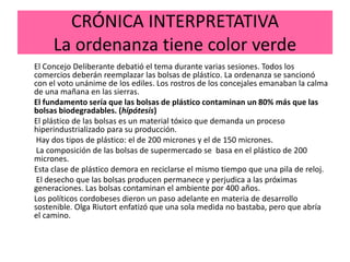 CRÓNICA INTERPRETATIVA
     La ordenanza tiene color verde
El Concejo Deliberante debatió el tema durante varias sesiones. Todos los
comercios deberán reemplazar las bolsas de plástico. La ordenanza se sancionó
con el voto unánime de los ediles. Los rostros de los concejales emanaban la calma
de una mañana en las sierras.
El fundamento sería que las bolsas de plástico contaminan un 80% más que las
bolsas biodegradables. (hipótesis)
El plástico de las bolsas es un material tóxico que demanda un proceso
hiperindustrializado para su producción.
 Hay dos tipos de plástico: el de 200 micrones y el de 150 micrones.
 La composición de las bolsas de supermercado se basa en el plástico de 200
micrones.
Esta clase de plástico demora en reciclarse el mismo tiempo que una pila de reloj.
 El desecho que las bolsas producen permanece y perjudica a las próximas
generaciones. Las bolsas contaminan el ambiente por 400 años.
Los políticos cordobeses dieron un paso adelante en materia de desarrollo
sostenible. Olga Riutort enfatizó que una sola medida no bastaba, pero que abría
el camino.
 