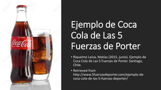 Ejemplo de Coca
Cola de Las 5
Fuerzas de Porter
• Riquelme Leiva, Matías (2015, junio). Ejemplo de
Coca Cola de Las 5 Fuerzas de Porter. Santiago,
Chile.
• Retrieved from
http://www.5fuerzasdeporter.com/ejemplo-de-
coca-cola-de-las-5-fuerzas-deporter/
 
