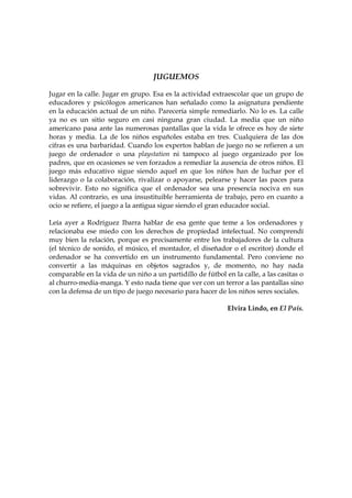 JUGUEMOS
Jugar en la calle. Jugar en grupo. Esa es la actividad extraescolar que un grupo de
educadores y psicólogos americanos han señalado como la asignatura pendiente
en la educación actual de un niño. Parecería simple remediarlo. No lo es. La calle
ya no es un sitio seguro en casi ninguna gran ciudad. La media que un niño
americano pasa ante las numerosas pantallas que la vida le ofrece es hoy de siete
horas y media. La de los niños españoles estaba en tres. Cualquiera de las dos
cifras es una barbaridad. Cuando los expertos hablan de juego no se refieren a un
juego de ordenador o una playstation ni tampoco al juego organizado por los
padres, que en ocasiones se ven forzados a remediar la ausencia de otros niños. El
juego más educativo sigue siendo aquel en que los niños han de luchar por el
liderazgo o la colaboración, rivalizar o apoyarse, pelearse y hacer las paces para
sobrevivir. Esto no significa que el ordenador sea una presencia nociva en sus
vidas. Al contrario, es una insustituible herramienta de trabajo, pero en cuanto a
ocio se refiere, el juego a la antigua sigue siendo el gran educador social.
Leía ayer a Rodríguez Ibarra hablar de esa gente que teme a los ordenadores y
relacionaba ese miedo con los derechos de propiedad intelectual. No comprendí
muy bien la relación, porque es precisamente entre los trabajadores de la cultura
(el técnico de sonido, el músico, el montador, el diseñador o el escritor) donde el
ordenador se ha convertido en un instrumento fundamental. Pero conviene no
convertir a las máquinas en objetos sagrados y, de momento, no hay nada
comparable en la vida de un niño a un partidillo de fútbol en la calle, a las casitas o
al churro-media-manga. Y esto nada tiene que ver con un terror a las pantallas sino
con la defensa de un tipo de juego necesario para hacer de los niños seres sociales.
Elvira Lindo, en El País.

 