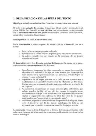 1. ORGANIZACIÓN DE LAS IDEAS DEL TEXTO
(Tipología textual, contextualización. Estructura externa / estructura interna)
El texto es un artículo de opinión, firmado por Elvira Lindo y publicado en el
diario El País. Está formado por dos párrafos, que no mantienen correspondencia
con la estructura interna en tres partes: introducción –primeras líneas del texto-,
desarrollo y conclusión –líneas finales-.
(Descripción de las ideas. Relación entre ellas)
En la introducción la autora expone, de forma explícita, el tema del que va a
hablar.
o Tema del texto: juegos grupales en la calle.
o Referencia de la autora: estudio de psicólogos y educadores americanos.
o La autora coincide con ese estudio en la necesidad de los juegos
infantiles en la calle.
El desarrollo incluye los diversos aspectos del tema que la autora va a tratar,
conformando el cuerpo argumental del discurso.
o Las calles son inseguras y los niños pasan cada vez menos tiempo ante la
televisión o el ordenador. Incluye un dato objetivo (las horas que los
niños americanos y españoles dedican a las pantallas), enfatizado por su
opinión (“…una barbaridad”.)
o Importancia de los juegos grupales en la calle, ya sean competitivos o
colaborativos. Los considera básicos para la educación de los niños.
Emplea ahora un argumento de autoridad, apoyándose en la opinión de
los “expertos”.
o No descalifica, sin embargo, los juegos actuales (play, ordenador), que
incluso pueden facilitar el uso de las nuevas tecnologías como
herramientas de trabajo. Hace uso ahora de un argumento de concesión:
emplea el argumento para reforzar su idea del valor de los juegos
tradicionales, que “siguen siendo el gran educador social”.
o Finalmente, expresa su desacuerdo con la opinión de Rodríguez Ibarra
sobre el miedo al uso de las nuevas tecnologías. Se trata de un
argumento por oposición, nuevamente con el fin de apoyar su tesis.
La conclusión recoge la tesis de la autora: la defensa de los juegos infantiles en la
calle como elemento socializador de los niños, compatible además con el uso de las
nuevas tecnologías.

 
