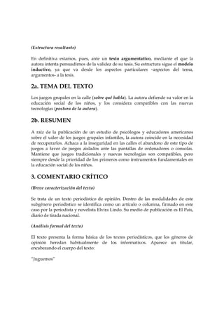 (Estructura resultante)
En definitiva estamos, pues, ante un texto argumentativo, mediante el que la
autora intenta persuadirnos de la validez de su tesis. Su estructura sigue el modelo
inductivo, ya que va desde los aspectos particulares –aspectos del tema,
argumentos- a la tesis.

2a. TEMA DEL TEXTO
Los juegos grupales en la calle (sobre qué habla). La autora defiende su valor en la
educación social de los niños, y los considera compatibles con las nuevas
tecnologías (postura de la autora).

2b. RESUMEN
A raíz de la publicación de un estudio de psicólogos y educadores americanos
sobre el valor de los juegos grupales infantiles, la autora coincide en la necesidad
de recuperarlos. Achaca a la inseguridad en las calles el abandono de este tipo de
juegos a favor de juegos aislados ante las pantallas de ordenadores o consolas.
Mantiene que juegos tradicionales y nuevas tecnologías son compatibles, pero
siempre desde la prioridad de los primeros como instrumentos fundamentales en
la educación social de los niños.

3. COMENTARIO CRÍTICO
(Breve caracterización del texto)
Se trata de un texto periodístico de opinión. Dentro de las modalidades de este
subgénero periodístico se identifica como un artículo o columna, firmado en este
caso por la periodista y novelista Elvira Lindo. Su medio de publicación es El País,
diario de tirada nacional.
(Análisis formal del texto)
El texto presenta la forma básica de los textos periodísticos, que los géneros de
opinión heredan habitualmente de los informativos. Aparece un titular,
encabezando el cuerpo del texto:
“Juguemos”

 