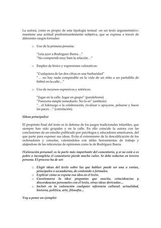 La autora, como es propio de esta tipología textual –es un texto argumentativomantiene una actitud predominantemente subjetiva, que se expresa a través de
diferentes rasgos formales:
o Uso de la primera persona:
“Leía ayer a Rodríguez Ibarra…”
“No comprendí muy bien la relación…”
o Empleo de léxico y expresiones valorativas:
“Cualquiera de las dos cifras es una barbaridad”
“… no hay nada comparable en la vida de un niño a un partidillo de
fútbol en la calle…”
o Uso de recursos expresivos y retóricos:
“Jugar en la calle. Jugar en grupo” (paralelismo)
“Parecería simple remediarlo. No lo es” (antítesis)
“…el liderazgo o la colaboración, rivalizar o apoyarse, pelearse y hacer
las paces…” (correlación).
(Ideas principales)
El propósito final del texto es la defensa de los juegos tradicionales infantiles, que
siempre han sido grupales y en la calle. En ello coincide la autora con las
conclusiones de un estudio publicado por psicólogos y educadores americanos, del
que parte para exponer sus ideas. Evita el extremismo de la descalificación de los
ordenadores y consolas, valorándolos con útiles herramientas de trabajo y
alejándose de las reticencias de opiniones como la de Rodríguez Ibarra.
(Valoración personal: es la parte más importante del comentario, y si no está o es
pobre o incompleta el comentario pierde mucho valor. Se debe redactar en tercera
persona. El proceso ha de ser:
o Elegir ideas del texto sobre las que hablar: puede ser una o varias,
principales o secundarias, de contenido o formales.
o Explicar cómo se expone esa idea en el texto.
o Cuestionarse la idea: preguntas que suscita, coincidencias y
discordancias personales con el texto, otras ideas derivadas…
o Incluir en la valoración cualquier referencia cultural: actualidad,
historia, política, arte, filosofía…
Voy a poner un ejemplo)

 