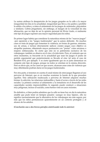 La autora atribuye la desaparición de los juegos grupales en la calle a la mayor
inseguridad de ésta en la actualidad, inseguridad que lleva a los padres a prohibir
la salida a los niños y a éstos al aislamiento de los juegos de ordenador, playstation
y similares. Cabría preguntarse, sin embargo, al margen de la veracidad de esta
afirmación, que no deja de ser la opinión personal de Elvira Lindo, si realmente
este tipo de juegos suponen una mayor seguridad para los niños.
En primer lugar habría que considerar la naturaleza misma de los “nuevos juegos”
–por oposición a los “juegos tradicionales” que la autora defiende-. En muchos
casos se trata de juegos que fomentan la violencia, en forma de guerras, misiones,
uso de armas, e incluso directamente sádicos: existen juegos cuyo objetivo es
atropellar peatones, obteniendo mayor puntuación con “presas” como ancianos o
mujeres embarazadas. Es cierto que esto no es patrimonio exclusivo de los
videojuegos: también se observa en el cine o la televisión. Pero, al contrario que en
otros momentos, es frecuente en la actualidad que sean los juegos el punto de
partida argumental que posteriormente es llevado al cine: tal sería el caso de
Resident Evil, por ejemplo. Y es cierto igualmente que no es justo demonizar en
conjunto este tipo de juegos, porque no todos se orientan en la misma dirección.
Pero es obvio que, en los casos en que ocurre, alcanzan unas cotas de violencia que
muy difícilmente podrían darse en los juegos tradicionales.
Por otra parte, si tenemos en cuenta el canal mismo de estos juegos llegamos al uso
perverso de Internet, que es en muchas ocasiones la fuente de la que proceden
aquéllos. Esta utilización inadecuada o perversa de Internet adquiere muchas
formas: la adicción, las relaciones indeseables y hasta el acoso a través de las redes
sociales. La primera conduce al aislamiento y la inmadurez en el desarrollo de las
capacidades sociales imprescindibles; lo segundo puede conducir a situaciones
muy peligrosas, incluso al suicidio, como hemos visto en casos recientes.
En definitiva, si bien podría admitirse que la calle no tiene hoy en día la naturaleza
amable que pudo tener en tiempos pasados –aunque no muy lejanos-, ello no
significa necesariamente que la alternativa de los videojuegos sea más segura, por
más que los niños permanezcan aparentemente en un contexto protegido y al
alcance de los adultos.
(Conclusión: uno o dos breves párrafos sintetizando todo lo anterior)

 