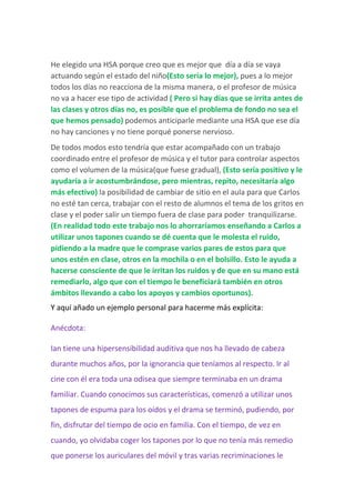 He elegido una HSA porque creo que es mejor que día a día se vaya
actuando según el estado del niño(Esto sería lo mejor), pues a lo mejor
todos los días no reacciona de la misma manera, o el profesor de música
no va a hacer ese tipo de actividad ( Pero si hay días que se irrita antes de
las clases y otros días no, es posible que el problema de fondo no sea el
que hemos pensado) podemos anticiparle mediante una HSA que ese día
no hay canciones y no tiene porqué ponerse nervioso.
De todos modos esto tendría que estar acompañado con un trabajo
coordinado entre el profesor de música y el tutor para controlar aspectos
como el volumen de la música(que fuese gradual), (Esto sería positivo y le
ayudaría a ir acostumbrándose, pero mientras, repito, necesitaría algo
más efectivo) la posibilidad de cambiar de sitio en el aula para que Carlos
no esté tan cerca, trabajar con el resto de alumnos el tema de los gritos en
clase y el poder salir un tiempo fuera de clase para poder tranquilizarse.
(En realidad todo este trabajo nos lo ahorraríamos enseñando a Carlos a
utilizar unos tapones cuando se dé cuenta que le molesta el ruido,
pidiendo a la madre que le comprase varios pares de estos para que
unos estén en clase, otros en la mochila o en el bolsillo. Esto le ayuda a
hacerse consciente de que le irritan los ruidos y de que en su mano está
remediarlo, algo que con el tiempo le beneficiará también en otros
ámbitos llevando a cabo los apoyos y cambios oportunos).
Y aquí añado un ejemplo personal para hacerme más explícita:
Anécdota:
Ian tiene una hipersensibilidad auditiva que nos ha llevado de cabeza
durante muchos años, por la ignorancia que teníamos al respecto. Ir al
cine con él era toda una odisea que siempre terminaba en un drama
familiar. Cuando conocimos sus características, comenzó a utilizar unos
tapones de espuma para los oídos y el drama se terminó, pudiendo, por
fin, disfrutar del tiempo de ocio en familia. Con el tiempo, de vez en
cuando, yo olvidaba coger los tapones por lo que no tenía más remedio
que ponerse los auriculares del móvil y tras varias recriminaciones le
 