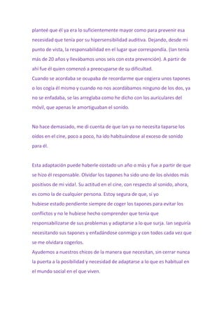 planteé que él ya era lo suficientemente mayor como para prevenir esa
necesidad que tenía por su hipersensibilidad auditiva. Dejando, desde mi
punto de vista, la responsabilidad en el lugar que correspondía. (Ian tenía
más de 20 años y llevábamos unos seis con esta prevención). A partir de
ahí fue él quien comenzó a preocuparse de su dificultad.
Cuando se acordaba se ocupaba de recordarme que cogiera unos tapones
o los cogía él mismo y cuando no nos acordábamos ninguno de los dos, ya
no se enfadaba, se las arreglaba como he dicho con los auriculares del
móvil, que apenas le amortiguaban el sonido.
No hace demasiado, me di cuenta de que Ian ya no necesita taparse los
oídos en el cine, poco a poco, ha ido habituándose al exceso de sonido
para él.
Esta adaptación puede haberle costado un año o más y fue a partir de que
se hizo él responsable. Olvidar los tapones ha sido uno de los olvidos más
positivos de mi vida!. Su actitud en el cine, con respecto al sonido, ahora,
es como la de cualquier persona. Estoy segura de que, si yo
hubiese estado pendiente siempre de coger los tapones para evitar los
conflictos y no le hubiese hecho comprender que tenía que
responsabilizarse de sus problemas y adaptarse a lo que surja. Ian seguiría
necesitando sus tapones y enfadándose conmigo y con todos cada vez que
se me olvidara cogerlos.
Ayudemos a nuestros chicos de la manera que necesitan, sin cerrar nunca
la puerta a la posibilidad y necesidad de adaptarse a lo que es habitual en
el mundo social en el que viven.
 