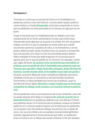 Participante 5
Teniendo en cuenta que la reacción de Carlos es la irritabilidad y las
palabrotas vamos a crear dos historias: una para pedir ayuda cuando se
sienta molesto o irritado (Estupendo), y otra para comprender la norma
que las palabrotas no están permitidas en el aula por ser algo que no nos
gusta.
Tengo la sensación que la irritabilidad puede ser debida a una mala
interpretación de un hecho acontecido en el aula y que Carlos haya
interpretado como algo que no les gusta o le enfada. Por ello me gustaría
trabajar una HS en la que se expongan los temas sobre que cuando
escuchamos opiniones o palabras de otros, si no entendemos o no nos
gustan, debemos pedir ayuda al profesor que nos ayudará a comprender
que está pasando. A lo mejor he sido muy comedido porque debería
haber trabajado el hecho que debe preguntar él a la persona que le
agravió, pero por lo que he podido ver en chicos/as con Asperger, cuesta
que salgan del bucle. (Sí, primero sería conveniente que intercediera el
profesor, pero sin perder de vista ir haciéndole más autónomo cada vez.
Tenemos que aprender a llegar hasta ellos y después, desde allí tratar de
traerlos a nuestro mundo social, en la medida en que cada uno pueda.)
Así pues, un primer dibujo de varios compañeros hablando, otro de yo
enfadado o triste por un comentario y otro del llamado al profesor.
Previamente se habrá acordado esta norma con el profesor, quien le
atenderá de forma rápida. (Muy bien; aunque imagino que las frases que
acompañan los dibujos serán escuetas, me encantaría leerlas la próxima
vez).
Veo las palabrotas como una consecuencia de lo que interpretó, u por ello
las pongo después del trabajo en el agravio.(Sí, estoy de acuerdo con el
planteamiento) Para las palabrotas podemos usar una HSA por el hecho
que podemos actuar en el momento que se produce, aunque no siempre
podrá ser así. La historia podría empezar con el hecho que las palabrotas
no nos gustan y por ello podemos dibujar una persona con un globo de
cómic, con cara de enfado y con una palabra incomprensible (grftsvfjs) i
tachado. Seguidamente el mismo personaje que habla sin palabrotas
(frase correcta) y con un dibujo que pueda simbolizar el OK, por ejemplo,
 