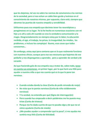 que les dejemos, tal vez no sobre las normas de convivencia o las normas
de la sociedad, pero sí nos echan un cable bien gordo y lustroso en el
conocimiento de nosotros mismos, por supuesto, claro está, siempre que
abramos las puertas de nuestra empatía y sensibilidad.
Utilicemos pues esa empatía que decimos tener los neurotípicos y
pongámonos en su lugar. Yo lo he hecho en numerosas ocasiones con mi
hijo y es ahí y solo ahí cuando se crea la verdadera comunicación y la
magia. Desgraciadamente no siempre estoy por la labor; la educación
recibida, el ego, el trabajo, las prisas, la inseguridad, los miedos, los
problemas, e incluso los complejos! Bueno, esas cosas que todos
conocemos…
Sin embargo, estoy aquí para contaros que es lo que realmente funciona
con nuestros chicos; aunque para eso sea necesario que bajemos de ese
peldaño y nos dispongamos a aprender, pero a aprender de verdad y de
corazón.
Así que haciendo gala de esa empatía voy a tratar de, sobre todo, tener
en cuenta sus emociones en primer lugar, por lo que haré una HSA para
ayudar a nuestro niño a que nos cuente qué es lo que le pone tan
nervioso.
 Cuando estaba dando la clase (Carita de profe mirando de reojo)
 He visto que te ponías nervioso (Carita de niño visiblemente
nervioso)
 Y la verdad, no entendía por qué (Signo de interrogación)
 Pero cuando has empezado a decir palabrotas me he puesto muy
triste (Carita de tristeza)
 Porque me he dado cuenta de que te pasaba algo y de que no sé
cómo ayudarte (Carita de miedo)
 ¿Me puedes ayudar a comprender qué te pasa?, si me ayudas me
sentiría muy feliz (Carita de felicidad)
 