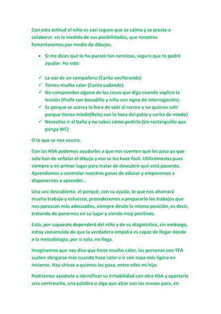 Con esta actitud el niño es casi seguro que se calma y se presta a
colaborar en la medida de sus posibilidades, que nosotros
fomentaremos por medio de dibujos.
 Si me dices qué te ha puesto tan nervioso, seguro que te podré
ayudar. Ha sido:
 La voz de un compañero (Carita vociferando)
 Tienes mucha calor (Carita sudando)
 No comprendes alguna de las cosas que digo cuando explico la
lección (Profe con bocadillo y niño con signo de interrogación).
 Es porque se acerca la hora de salir al recreo y no quieres salir
porque tienes miedo(Reloj con la hora del patio y carita de miedo)
 Necesitas ir al baño y no sabes cómo pedirlo (Un rectangulito que
ponga WC)
O lo que se nos ocurra.
Con las HSA podemos ayudarles a que nos cuenten qué les pasa ya que
solo han de señalar el dibujo y eso se les hace fácil. Utilicémoslas pues
siempre y en primer lugar para tratar de descubrir qué está pasando.
Aprendamos a controlar nuestras ganas de educar y empecemos a
disponernos a aprender…
Una vez descubierto el porqué, con su ayuda, lo que nos ahorrará
mucho trabajo y esfuerzo, procederemos a prepararle los trabajos que
nos parezcan más adecuados, siempre desde la misma posición, es decir,
tratando de ponernos en su lugar y siendo muy positivos.
Esto, por supuesto dependerá del niño y de su diagnóstico, sin embargo,
estoy convencida de que la verdadera empatía es capaz de llegar donde
a la metodología, por sí sola, no llega.
Imaginemos que nos dice que tiene mucho calor, las personas con TEA
suelen abrigarse más cuando hace calor e ir con ropa más ligera en
invierno. Hay chicos a quienes les pasa, entre ellos mi hijo.
Podríamos ayudarle a identificar su irritabilidad con otra HSA y aportarle
una contraseña, una palabra o algo que alzar con las manos para, en
 