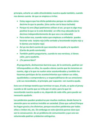 principio, echarle un cable ofreciéndoles nuestra ayuda también, cuando
nos demos cuenta de que se empieza a irritar.
 Estoy seguro que has dicho palabrotas porque no sabías cómo
decirme lo que te pasaba. (Una carita con la boca tachada)
 Porque tú eres (Aquí podríamos utilizar al ser, ya que es algo muy
positivo lo que se le está diciendo) un niño muy educado (se lo
decimos independientemente de que sea o no educado)
 Para evitar eso, cuando notes que empiezas a enfadarte puedes
levantar esta tarjeta roja (niño sentado y levantando tarjeta roja y
le damos una tarjeta roja)
 Así yo me daré cuenta de que necesitas mi ayuda y te ayudaré.
(Carita de profe sonriendo)
 También podría preguntarte, cuando te vea nervioso, si tienes
calor, para ayudarte.
 ¿Te parece bien?
Al preguntarle, deshacemos barreras que, de lo contrario, podrían ser
infranqueables en ellos, les ayuda a darse cuenta que les tenemos en
cuenta, algo a lo que no suelen estar acostumbrados y también les
hacemos partícipes de los acontecimientos que rodean sus vidas,
ayudándoles a comprenderse y a responsabilizarse de sus emociones
y de sus necesidades, al principio, por supuesto con nuestra ayuda.
Esto con el tiempo tendría que terminar en que, él solo, se quite el jersey
cuando se dé cuenta que se irrita por el calor; para lo que irá
necesitando nuestra ayuda o no, depende de cada niño, pero puede ser
necesario ayudarle.
Las palabrotas pueden producirse por muchos motivos; desde llamar la
atención para no sentirse invisible en sociedad. (Cosa que sufren) Porque
les hagan gracia y les diviertan, porque escuchen palabrotas por todos
sitios e imiten etc, etc. Sin embargo en este ejercicio parece claro que
son la consecuencia de un problema de comunicación y que una vez
solucionado podrían y deberían extinguirse.
 