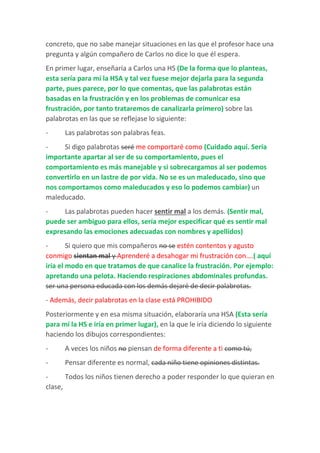concreto, que no sabe manejar situaciones en las que el profesor hace una
pregunta y algún compañero de Carlos no dice lo que él espera.
En primer lugar, enseñaría a Carlos una HS (De la forma que lo planteas,
esta sería para mí la HSA y tal vez fuese mejor dejarla para la segunda
parte, pues parece, por lo que comentas, que las palabrotas están
basadas en la frustración y en los problemas de comunicar esa
frustración, por tanto trataremos de canalizarla primero) sobre las
palabrotas en las que se reflejase lo siguiente:
- Las palabrotas son palabras feas.
- Si digo palabrotas seré me comportaré como (Cuidado aquí. Sería
importante apartar al ser de su comportamiento, pues el
comportamiento es más manejable y si sobrecargamos al ser podemos
convertirlo en un lastre de por vida. No se es un maleducado, sino que
nos comportamos como maleducados y eso lo podemos cambiar) un
maleducado.
- Las palabrotas pueden hacer sentir mal a los demás. (Sentir mal,
puede ser ambiguo para ellos, sería mejor especificar qué es sentir mal
expresando las emociones adecuadas con nombres y apellidos)
- Si quiero que mis compañeros no se estén contentos y agusto
conmigo sientan mal y Aprenderé a desahogar mi frustración con….( aquí
iría el modo en que tratamos de que canalice la frustración. Por ejemplo:
apretando una pelota. Haciendo respiraciones abdominales profundas.
ser una persona educada con los demás dejaré de decir palabrotas.
- Además, decir palabrotas en la clase está PROHIBIDO
Posteriormente y en esa misma situación, elaboraría una HSA (Esta sería
para mí la HS e iría en primer lugar), en la que le iría diciendo lo siguiente
haciendo los dibujos correspondientes:
- A veces los niños no piensan de forma diferente a ti como tú,
- Pensar diferente es normal, cada niño tiene opiniones distintas.
- Todos los niños tienen derecho a poder responder lo que quieran en
clase,
 