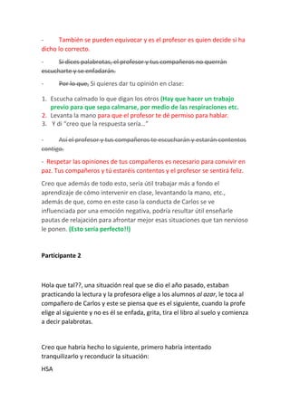- También se pueden equivocar y es el profesor es quien decide si ha
dicho lo correcto.
- Si dices palabrotas, el profesor y tus compañeros no querrán
escucharte y se enfadarán.
- Por lo que, Si quieres dar tu opinión en clase:
1. Escucha calmado lo que digan los otros (Hay que hacer un trabajo
previo para que sepa calmarse, por medio de las respiraciones etc.
2. Levanta la mano para que el profesor te dé permiso para hablar.
3. Y di “creo que la respuesta sería…”
- Así el profesor y tus compañeros te escucharán y estarán contentos
contigo.
- Respetar las opiniones de tus compañeros es necesario para convivir en
paz. Tus compañeros y tú estaréis contentos y el profesor se sentirá feliz.
Creo que además de todo esto, sería útil trabajar más a fondo el
aprendizaje de cómo intervenir en clase, levantando la mano, etc.,
además de que, como en este caso la conducta de Carlos se ve
influenciada por una emoción negativa, podría resultar útil enseñarle
pautas de relajación para afrontar mejor esas situaciones que tan nervioso
le ponen. (Esto sería perfecto!!)
Participante 2
Hola que tal??, una situación real que se dio el año pasado, estaban
practicando la lectura y la profesora elige a los alumnos al azar, le toca al
compañero de Carlos y este se piensa que es el siguiente, cuando la profe
elige al siguiente y no es él se enfada, grita, tira el libro al suelo y comienza
a decir palabrotas.
Creo que habría hecho lo siguiente, primero habría intentado
tranquilizarlo y reconducir la situación:
HSA
 