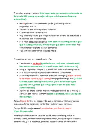 Tranquilo, respira y mírame (Esto es perfecto, pero no necesariamente ha
de ir en la HSA, puede ser un ejercicio que se le haya enseñado con
anterioridad).
 No Si grito en clase porque mi profe y mis compañeros
se pueden asustar.
 ahora va a leer mi compañero "fulanito"
 Cuando termine será mi turno
 Voy a leer el párrafo que tengo marcado en el libro de lectura (se lo
marcamos o se lo acotamos)
 Si lo hago despacio y sin gritar (Esto deshace la ambigüedad al igual
que lo subrayado abajo, mucho mejor que poner bien o mal) mis
compañeros y el profe estarán contentos
 Y yo también estaré más relajado y feliz.
En cuanto a arrojar las cosas al suelo HSA
 Tirar las cosas está mal (puede darse a confusión…cómo de mal?,
hasta cuanto de mal son las cosas? Mejor decir: es incorrecto,)
 Porque se pueden romper o puedo hacer daño a mis compañeros
 Si el libro se rompe no podré leer como mis compañeros
 Si un compañero está herido se enfadará conmigo y puede ser que
le de miedo volver a jugar conmigo no jugará conmigo más (la frase
tachada puede ser un poco drástica, y si el niño herido sigue
jugando con él, puede que le haga pensar que no pasa nada
aunque le hiera)
 A partir de ahora cuando me enfade sujetaré el filo de la mesa y la
apretaré con fuerza calmarme (Esto es perfecto, le das una opción
de desahogo)
Así sin Si dejo de tirar las cosas evito que se rompan, evito hacer daño a
mis compañeros, están más contentos y quieren jugar conmigo.
Está prohibido arrojar cosas. los materiales que llevo al colegio,
(Especificamos más)
Para las palabrotas: en mi caso me está funcionado lo siguiente, lo
primero calma, no manifestar ninguna reacción, ni siquiera girar la cabeza
para mirarlo, y si lo hacemos, porque a veces estamos en un nivel de
 