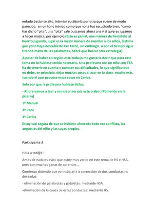 enfado bastante alto, intentar sustituirla por otra que suene de modo
parecido, en un tono irónico como que no la has escuchado bien, "como
has dicho "pita", una "pita" vale buscamos ahora una y si quieres jugamos
a hacer música, por ejemplo.(Esto es genial, una manera de llevártelo al
huerto jugando, jugar es la mejor manera de enseñar a los niños, lástima
que yo lo haya descubierto tan tarde, sin embargo, si con el tiempo sigue
tirando mano de las palabrotas, habrá que buscar otra estrategia).
A pesar de haber corregido este trabajo me gustaría decir que para este
tema no lo hubiese creído necesario. Una profesora con un niño con TEA
ha de tenerle en cuenta y conocer sus dificultades, lo que significa que
no debe, en principio, dejar muchas cosas al azar en la clase, mucho más
cuando el azar provoca estas cosas en Carlos.
Solo con que la profesora hubiese dicho:
- Ahora vamos a leer y vamos a leer por este orden: (Poniendo en la
pizarra)
1º Manuel
2º Pepe
3º Carlos
Estoy casi segura de que se hubiese ahorrado todo ese conflicto, las
angustias del niño y las suyas propias.
Participante 3
Hola a tod@s!
Antes de nada os aviso que estoy muy verde en este tema de HS e HSA,
pero con muchas ganas de aprender...
Comienzo diciendo que yo trabajaría la corrección de dos conductas no
deseadas:
- eliminación de palabrotas y pataletas: mediante HSA.
-eliminación de la causa de estas conductas: mediante HS.
 