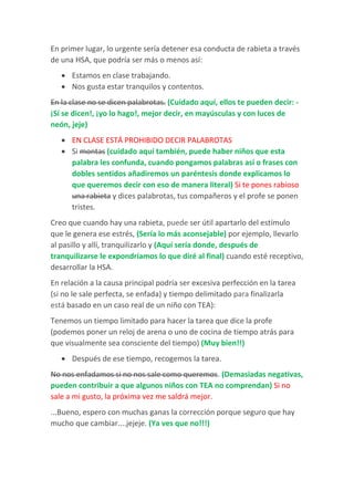En primer lugar, lo urgente sería detener esa conducta de rabieta a través
de una HSA, que podría ser más o menos así:
 Estamos en clase trabajando.
 Nos gusta estar tranquilos y contentos.
En la clase no se dicen palabrotas. (Cuidado aquí, ellos te pueden decir: -
¡Sí se dicen!, ¡yo lo hago!, mejor decir, en mayúsculas y con luces de
neón, jeje)
 EN CLASE ESTÁ PROHIBIDO DECIR PALABROTAS
 Si montas (cuidado aquí también, puede haber niños que esta
palabra les confunda, cuando pongamos palabras así o frases con
dobles sentidos añadiremos un paréntesis donde explicamos lo
que queremos decir con eso de manera literal) Si te pones rabioso
una rabieta y dices palabrotas, tus compañeros y el profe se ponen
tristes.
Creo que cuando hay una rabieta, puede ser útil apartarlo del estímulo
que le genera ese estrés, (Sería lo más aconsejable) por ejemplo, llevarlo
al pasillo y allí, tranquilizarlo y (Aquí sería donde, después de
tranquilizarse le expondríamos lo que diré al final) cuando esté receptivo,
desarrollar la HSA.
En relación a la causa principal podría ser excesiva perfección en la tarea
(si no le sale perfecta, se enfada) y tiempo delimitado para finalizarla
está basado en un caso real de un niño con TEA):
Tenemos un tiempo limitado para hacer la tarea que dice la profe
(podemos poner un reloj de arena o uno de cocina de tiempo atrás para
que visualmente sea consciente del tiempo) (Muy bien!!)
 Después de ese tiempo, recogemos la tarea.
No nos enfadamos si no nos sale como queremos. (Demasiadas negativas,
pueden contribuir a que algunos niños con TEA no comprendan) Si no
sale a mi gusto, la próxima vez me saldrá mejor.
...Bueno, espero con muchas ganas la corrección porque seguro que hay
mucho que cambiar....jejeje. (Ya ves que no!!!)
 