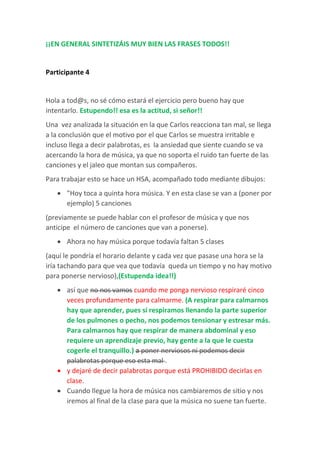 ¡¡EN GENERAL SINTETIZÁIS MUY BIEN LAS FRASES TODOS!!
Participante 4
Hola a tod@s, no sé cómo estará el ejercicio pero bueno hay que
intentarlo. Estupendo!! esa es la actitud, si señor!!
Una vez analizada la situación en la que Carlos reacciona tan mal, se llega
a la conclusión que el motivo por el que Carlos se muestra irritable e
incluso llega a decir palabrotas, es la ansiedad que siente cuando se va
acercando la hora de música, ya que no soporta el ruido tan fuerte de las
canciones y el jaleo que montan sus compañeros.
Para trabajar esto se hace un HSA, acompañado todo mediante dibujos:
 "Hoy toca a quinta hora música. Y en esta clase se van a (poner por
ejemplo) 5 canciones
(previamente se puede hablar con el profesor de música y que nos
anticipe el número de canciones que van a ponerse).
 Ahora no hay música porque todavía faltan 5 clases
(aquí le pondría el horario delante y cada vez que pasase una hora se la
iría tachando para que vea que todavía queda un tiempo y no hay motivo
para ponerse nervioso),(Estupenda idea!!)
 así que no nos vamos cuando me ponga nervioso respiraré cinco
veces profundamente para calmarme. (A respirar para calmarnos
hay que aprender, pues si respiramos llenando la parte superior
de los pulmones o pecho, nos podemos tensionar y estresar más.
Para calmarnos hay que respirar de manera abdominal y eso
requiere un aprendizaje previo, hay gente a la que le cuesta
cogerle el tranquillo.) a poner nerviosos ni podemos decir
palabrotas porque eso esta mal .
 y dejaré de decir palabrotas porque está PROHIBIDO decirlas en
clase.
 Cuando llegue la hora de música nos cambiaremos de sitio y nos
iremos al final de la clase para que la música no suene tan fuerte.
 