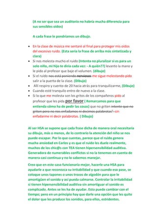 (A no ser que sea un auditorio no habría mucha diferencia para
sus sensibles oídos)
A cada frase le pondríamos un dibujo.
 En la clase de música me sentaré al final para proteger mis oídos
del excesivo ruido. (Esta sería la frase de arriba más sintetizada y
clara)
 Si nos molesta mucho el ruido (Intenta no pluralizar si es para un
solo niño, mi hijo te diría cada vez: - A quién??) levanto la mano y
le pido al profesor que baje el volumen. (dibujo)
 Si el ruido nos está poniendo nerviosos me sigue molestando pido
salir a la puerta de la clase. (Dibujo)
 Allí respiro y cuento de 20 hacia atrás para tranquilizarme, (Dibujo)
 Cuando esté tranquilo entro de nuevo a la clase.
 Si lo que me molesta son los gritos de los compañeros pido al
profesor que les pida por favor ( Remarcamos para que
entienda cómo ha de pedir las cosas) que no griten intente que no
griten pero no nos enfadamos ni decimos palabrotas" sin
enfadarme ni decir palabrotas. ( Dibujo)
Al ser HSA se supone que cada frase dicha de manera oral necesitaría
su dibujo, más o menos, de lo contrario la atención del niño se nos
puede escapar. Por lo que cuentas, parece que el ruido genera
mucha ansiedad en Carlos y es que el ruido les duele realmente,
muchos de los chic@s con TEA tienen hipersensibilidad auditiva.
Generadora de numerables conflictos si no la tenemos en cuenta de
manera casi continua y no lo sabemos manejar.
Creo que en este caso funcionaría mejor, hacerle una HSA para
ayudarle a que reconozca su irritabilidad y que cuando eso pase, se
coloque unos tapones o unos trozos de algodón para que le
amortigüen el sonido y así pueda calmarse. Controlar la irritabilidad
si tienen hipersensibilidad auditiva sin amortiguar el sonido es
complicado. Antes se les ha de ayudar. Esto puede cambiar con el
tiempo; pero en un principio hay que darle una opción que les quite
el dolor que les produce los sonidos, para ellos, estridentes.
 