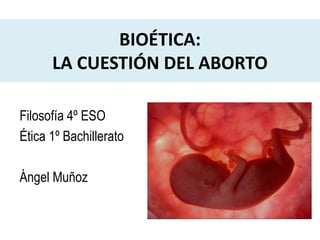 BIOÉTICA:
LA CUESTIÓN DEL ABORTO
Filosofía 4º ESO
Ética 1º Bachillerato
Ángel Muñoz
 