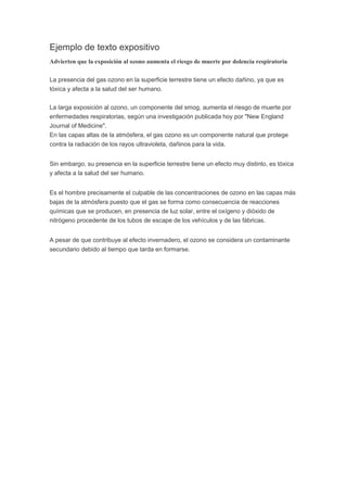 Ejemplo de texto expositivo
Advierten que la exposición al ozono aumenta el riesgo de muerte por dolencia respiratoria
La presencia del gas ozono en la superficie terrestre tiene un efecto dañino, ya que es
tóxica y afecta a la salud del ser humano.
La larga exposición al ozono, un componente del smog, aumenta el riesgo de muerte por
enfermedades respiratorias, según una investigación publicada hoy por "New England
Journal of Medicine".
En las capas altas de la atmósfera, el gas ozono es un componente natural que protege
contra la radiación de los rayos ultravioleta, dañinos para la vida.
Sin embargo, su presencia en la superficie terrestre tiene un efecto muy distinto, es tóxica
y afecta a la salud del ser humano.
Es el hombre precisamente el culpable de las concentraciones de ozono en las capas más
bajas de la atmósfera puesto que el gas se forma como consecuencia de reacciones
químicas que se producen, en presencia de luz solar, entre el oxígeno y dióxido de
nitrógeno procedente de los tubos de escape de los vehículos y de las fábricas.
A pesar de que contribuye al efecto invernadero, el ozono se considera un contaminante
secundario debido al tiempo que tarda en formarse.
 