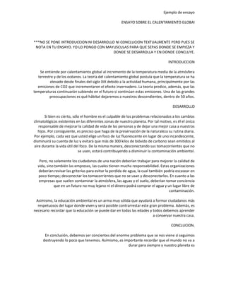 Ejemplo de ensayo

                                                       ENSAYO SOBRE EL CALENTAMIENTO GLOBAl



***NO SE PONE INTRODUCCION NI DESARROLLO NI CONCLUCION TEXTUALMENTE PERO PUES SE
 NOTA EN TU ENSAYO. YO LO PONGO CON MAYUSCULAS PARA QUE SEPAS DONDE SE EMPIEZA Y
                                        DONDE SE DESARROLLA Y EN DONDE CONCLUYE.

                                                                                    INTRODUCCION

   Se entiende por calentamiento global al incremento de la temperatura media de la atmósfera
  terrestre y de los océanos. La teoría del calentamiento global postula que la temperatura se ha
         elevado desde finales del siglo XIX debido a la actividad humana, principalmente por las
  emisiones de CO2 que incrementaron el efecto invernadero. La teoría predice, además, que las
temperaturas continuarán subiendo en el futuro si continúan estas emisiones. Una de las grandes
         preocupaciones es qué hábitat dejaremos a nuestros descendientes, dentro de 50 años.

                                                                                       DESARROLLO

       Si bien es cierto, sólo el hombre es el culpable de los problemas relacionados a los cambios
climatológicos existentes en las diferentes zonas de nuestro planeta. Por tal motivo, es él el único
   responsable de mejorar la calidad de vida de las personas y de dejar una mejor casa a nuestros
   hijos. Por consiguiente, es preciso que haga de la preservación de la naturaleza su rutina diaria.
Por ejemplo, cada vez que usted elige un foco de luz fluorescente en lugar de uno incandescente,
disminuirá su cuenta de luz y evitará que más de 300 kilos de bióxido de carbono sean emitidos al
aire durante la vida útil del foco. De la misma manera, desconectando sus tomacorrientes que no
                             se usen, estará contribuyendo a disminuir la contaminación ambiental.

   Pero, no solamente los ciudadanos de una nación deberían trabajar para mejorar la calidad de
  vida, sino también las empresas, las cuales tienen mucha responsabilidad. Estas organizaciones
   deberían revisar las griterías para evitar la perdida de agua, la cual también podría escasear en
  poco tiempo; desconectar los tomacorrientes que no se usan y desconectarlos. En cuanto a las
   empresas que suelen contaminar la atmósfera, las aguas y el suelo, deberían tomar conciencia
            que en un futuro no muy lejano ni el dinero podrá comprar el agua y un lugar libre de
                                                                                     contaminación.

 Asimismo, la educación ambiental es un arma muy sólida que ayudará a formar ciudadanos más
  respetuosos del lugar donde viven y será posible contrarrestar este gran problema. Además, es
necesario recordar que la educación se puede dar en todas las edades y todos debemos aprender
                                                                        a conservar nuestra casa.

                                                                                      CONCLUCION.

       En conclusión, debemos ser concientes del enorme problema que se nos viene si seguimos
      destruyendo lo poco que tenemos. Asimismo, es importante recordar que el mundo no va a
                                                       durar para siempre y nuestro planeta es
 