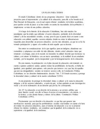 UN PLAN PARA TODOS
El estado Colombiano dentro de sus programas educativos viene realizando
proyectos para el mejoramiento y la calidad de la educación, para ello se ha basado en el
Plan Decenal de Educación, con el cual espera obtener resultados de la labor académica,
pero quedan en tela de juicio si se han tenido en cuenta las necesidades de la población o
simplemente se trata de una política educativa.
A lo largo de la historia de la educación Colombiana, han sido muchos los
paradigmas que ha tenido que enfrentar el sector educativo, partiendo de la diversidad
cultural y de las necesidades sociales, es muy poco lo que se puede decir en cuanto a una
educación con calidad, aquellos sectores alejados donde no existe la infraestructura
requerida para desarrollar un proceso educativo, son los más afectados, ya que no se les ha
tomado participación y siguen a la sombra de todo aquello que se decreta.
Sin entrar en consideraciones de lo que significa para un indígena abandonar sus
costumbres y adaptarse a un estilo de vida diferente, donde a nivel educativo tiene que
renunciar a su lengua, pues en la escuela no encuentra la calidad docente que reconozca su
cultura y así mismo la fortalezca con un nuevo aprendizaje, es la realidad de un estudiante
excluido, por la inequidad, por la incapacidad y por la homogeneización de la educación.
De esta manera, la participación en el plan decenal de educación está teniendo en
cuenta a quienes pudieron opinar, quienes tenían las posibilidades de hacerlo, se habla de
igualdad, pero igualdad para quienes, solo para los que tuvieron voz, que hay de aquellos
que por sus desigualdades sociales no tuvieron acceso a ello, la Constitución Política
Colombiana en los derechos fundamentales decreta: “Art. 7. El Estado reconoce y protege
la diversidad étnica y cultural de la nación colombiana.”(1991)
A este propósito de proteger la diversidad étnica y cultural se le suma la educación
indígena y de los sectores vulnerados, a razón de qué, se han quedado en una investigación
social y no en la reclamación de un derecho que por ley les corresponde,
Art. 67. La educación es un derecho de la persona y un servicio público que
tiene función social: con ella se busca el acceso al conocimiento, a la ciencia, a
la técnica, y a los demás bienes y valores de la cultura. Constitución Política
Colombiana (1991).
Precisamente por ese derecho a la educación es que hay que generar una
movilización nacional, para que las problemáticas sociales sean tenidas en cuenta a la hora
de evaluar los procesos educativos, pues el sistema de educación a su vez se propone
obtener los mismos resultados, sin considerar que la igualdad de la evaluación no es
equivalente a la igualdad de la enseñanza.
 