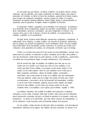 En este punto hay que referirse al sistema evaluativo, las pruebas masivas arrojan
evidencias que son utilizadas para seguir constatando los últimos lugares que ocupa la
educación en Colombia, en efecto no todos los estudiantes aprenden de la misma manera,
pero si tienen una evaluación homogénea, entonces porqué no evaluar en contexto,
ciertamente las pruebas deberían plantearse desde el lugar donde se está produciendo la
enseñanza, para así garantizar de alguna manera la igualdad de derechos.
Es interesante también preguntarse por la finalidad de la educación, la pertinencia
en el desarrollo de las competencias requiere de escenarios de aprendizaje, no solo para
llevar determinados procesos y actividades, sino para comprender el contexto y los
recursos de los que se vale el maestro a la hora de contribuir en el mejoramiento de
actitudes y aptitudes en el conocimiento.
De igual forma el educar desde diferentes perspectivas académicas, concibiendo la
uniformidad de los objetivos a evaluar conlleva a la creación de desniveles intelectuales,
pues los grupos con el poder de adquisición son los dominantes frente a los que estudian
bajo la diversidad de las necesidades sociales educativas, la creencia que se tiene de la
evaluación como generadora de cambios, no corresponde a la función que se le delega.
Si bien, no se puede estar ajeno de lo que ocurre en esta problemática, necesita verse
desde todos los contextos, la educación se mueve dominada por los hilos de la política y
solo una movilización donde todos los entes inmersos en ella se manifiesten, puede iniciar
un cambio que con persistencia llegue al campo administrativo de la educación.
Pero la escuela hoy sigue de espaldas a la realidad, pero más que eso, ese
cuerpo que es la escuela es un cuerpo que tiene los ojos vendados, es un
cuerpo que tiene la boca sellada, es un cuerpo con las manos atadas y es un
cuerpo con los oídos tapados. Tiene los ojos vendados con la venda que se
llama programas curriculares, planes de estudios rígidos, acartonados,
anacrónicos, que no dan cuenta de lo que es la realidad, sino que extrañamente
como que quisieran ocultar para en su lugar dar cuentas de temas que, si bien
son interesantes y necesarios a la luz del desarrollo del pensamiento científico
y a la luz de la razón occidental, pudieran parecer temas aislados del mundo
real de la vida cotidiana y por lo tanto esta escuela estaría con los ojos
vendados frente a esa realidad y a los sujetos que la habitan. (Aguilar J. 1998)
Las políticas educativas han evadido la realidad de la educación, se plantean
estamentos con los cuales el maestro debe regir su labor, todo en pro de crear individuos
para la producción económica del país y en dónde ha quedado el ser humano, desde que
perspectivas se enseña en la universidad, qué valor tienen entonces las humanidades, si
son la orientación social necesarias para el desarrollo integral de la persona.
En este sentido, el plan decenal de educación debe ser pertinente en la investigación
directamente elaborada en los lugares más aislados del país, estructurar un sistema en el
 