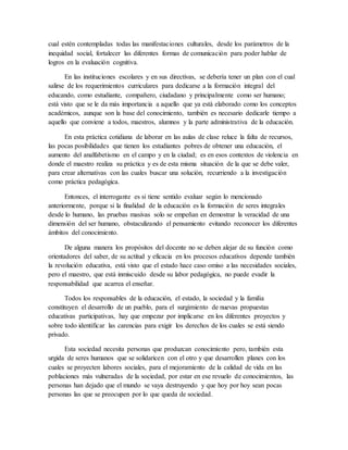 cual estén contempladas todas las manifestaciones culturales, desde los parámetros de la
inequidad social, fortalecer las diferentes formas de comunicación para poder hablar de
logros en la evaluación cognitiva.
En las instituciones escolares y en sus directivas, se debería tener un plan con el cual
salirse de los requerimientos curriculares para dedicarse a la formación integral del
educando, como estudiante, compañero, ciudadano y principalmente como ser humano;
está visto que se le da más importancia a aquello que ya está elaborado como los conceptos
académicos, aunque son la base del conocimiento, también es necesario dedicarle tiempo a
aquello que conviene a todos, maestros, alumnos y la parte administrativa de la educación.
En esta práctica cotidiana de laborar en las aulas de clase reluce la falta de recursos,
las pocas posibilidades que tienen los estudiantes pobres de obtener una educación, el
aumento del analfabetismo en el campo y en la ciudad; es en esos contextos de violencia en
donde el maestro realiza su práctica y es de esta misma situación de la que se debe valer,
para crear alternativas con las cuales buscar una solución, recurriendo a la investigación
como práctica pedagógica.
Entonces, el interrogante es si tiene sentido evaluar según lo mencionado
anteriormente, porque si la finalidad de la educación es la formación de seres integrales
desde lo humano, las pruebas masivas solo se empeñan en demostrar la veracidad de una
dimensión del ser humano, obstaculizando el pensamiento evitando reconocer los diferentes
ámbitos del conocimiento.
De alguna manera los propósitos del docente no se deben alejar de su función como
orientadores del saber, de su actitud y eficacia en los procesos educativos depende también
la revolución educativa, está visto que el estado hace caso omiso a las necesidades sociales,
pero el maestro, que está inmiscuido desde su labor pedagógica, no puede evadir la
responsabilidad que acarrea el enseñar.
Todos los responsables de la educación, el estado, la sociedad y la familia
constituyen el desarrollo de un pueblo, para el surgimiento de nuevas propuestas
educativas participativas, hay que empezar por implicarse en los diferentes proyectos y
sobre todo identificar las carencias para exigir los derechos de los cuales se está siendo
privado.
Esta sociedad necesita personas que produzcan conocimiento pero, también esta
urgida de seres humanos que se solidaricen con el otro y que desarrollen planes con los
cuales se proyecten labores sociales, para el mejoramiento de la calidad de vida en las
poblaciones más vulneradas de la sociedad, por estar en ese revuelo de conocimientos, las
personas han dejado que el mundo se vaya destruyendo y que hoy por hoy sean pocas
personas las que se preocupen por lo que queda de sociedad.
 