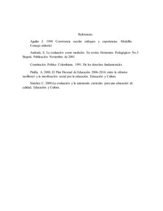 Referencias
Aguilar J. 1998 Convivencia escolar enfoques y experiencias. Medellín.
Consejo editorial.
Andrade, E. La evaluación como medición. En revista Horizontes Pedagógicos No.3
Bogotá. Publicación Noviembre de 2001
Constitución Política Colombiana. 1991. De los derechos fundamentales
Pinilla, A. 2008. El Plan Decenal de Educación 2006-2016: entre la ofensiva
neoliberal y la movilización social por la educación. Educación y Cultura
Sánchez C. 2008.La evaluación y la autonomía curricular para una educación de
calidad. Educación y Cultura.
 