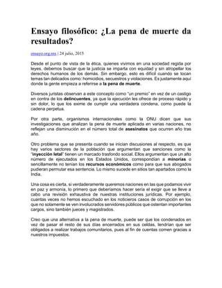 Ensayo filosófico: ¿La pena de muerte da
resultados?
ensayo.org.mx | 24 julio, 2015
Desde el punto de vista de la ética, quienes vivimos en una sociedad regida por
leyes, debemos buscar que la justicia se imparta con equidad y sin atropellar los
derechos humanos de los demás. Sin embargo, esto es difícil cuando se tocan
temas tan delicados como: homicidios, secuestros y violaciones. Es justamente aquí
donde la gente empieza a referirse a la pena de muerte.
Diversos juristas observan a este concepto como “un premio” en vez de un castigo
en contra de los delincuentes, ya que la ejecución les ofrece de proceso rápido y
sin dolor, lo que los exime de cumplir una verdadera condena, como puede la
cadena perpetua.
Por otra parte, organismos internacionales como la ONU dicen que sus
investigaciones que analizan la pena de muerte aplicada en varias naciones, no
reflejan una disminución en el número total de asesinatos que ocurren año tras
año.
Otro problema que se presenta cuando se inician discusiones al respecto, es que
hay varios sectores de la población que argumentan que sanciones como la
“inyección letal” tienen un marcado trasfondo social. Ellos argumentan que un alto
número de ejecutados en los Estados Unidos, correspondían a minorías o
sencillamente no tenían los recursos económicos como para que sus abogados
pudieran permutar esa sentencia. Lo mismo sucede en sitios tan apartados como la
India.
Una cosa es cierta, si verdaderamente queremos naciones en las que podamos vivir
en paz y armonía, lo primero que deberíamos hacer sería el exigir que se lleve a
cabo una revisión exhaustiva de nuestras instituciones jurídicas. Por ejemplo,
cuantas veces no hemos escuchado en los noticieros casos de corrupción en los
que no solamente se ven involucrados servidores públicos que ostentan importantes
cargos, sino también jueces y magistrados.
Creo que una alternativa a la pena de muerte, puede ser que los condenados en
vez de pasar el resto de sus días encerrados en sus celdas, tendrían que ser
obligados a realizar trabajos comunitarios, pues al fin de cuentas comen gracias a
nuestros impuestos.
 