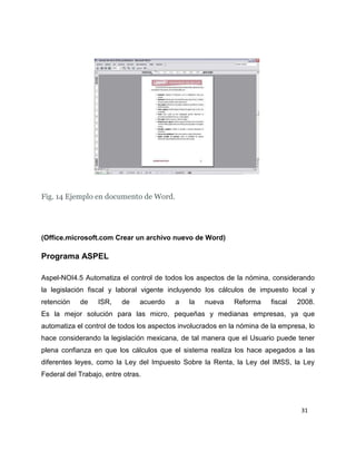 Fig. 14 Ejemplo en documento de Word.

(Office.microsoft.com Crear un archivo nuevo de Word)

Programa ASPEL
Aspel-NOI4.5 Automatiza el control de todos los aspectos de la nómina, considerando
la legislación fiscal y laboral vigente incluyendo los cálculos de impuesto local y
retención

de

ISR,

de

acuerdo

a

la

nueva

Reforma

fiscal

2008.

Es la mejor solución para las micro, pequeñas y medianas empresas, ya que
automatiza el control de todos los aspectos involucrados en la nómina de la empresa, lo
hace considerando la legislación mexicana, de tal manera que el Usuario puede tener
plena confianza en que los cálculos que el sistema realiza los hace apegados a las
diferentes leyes, como la Ley del Impuesto Sobre la Renta, la Ley del IMSS, la Ley
Federal del Trabajo, entre otras.

31

 