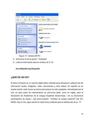 Figura 17. Ventana MI PC
5. al terminar te da la opción ― finalizado‖
6. y listo la información esta en el disco de 3 1/2.

(es.wikipedia.org Disquete)

¿QUÉ ES UN CD?
El disco compacto es un soporte digital óptico utilizado para almacenar cualquier tipo de
información (audio, imágenes, vídeo, documentos y otros datos). En español ya se
puede escribir cedé (como se pronuncia) porque ha sido aceptada y lexicalizada por el
uso; en gran parte de Latinoamérica se pronuncia [sidí], como en inglés, pero la
Asociación de Academias de la Lengua Española desaconseja —en su Diccionario
panhispánico de dudas— esa pronunciación.1 También se acepta cederrón2 (de CD40
ROM). Hoy en día, sigue siendo el medio físico preferido para la distribución de audio.

38

 