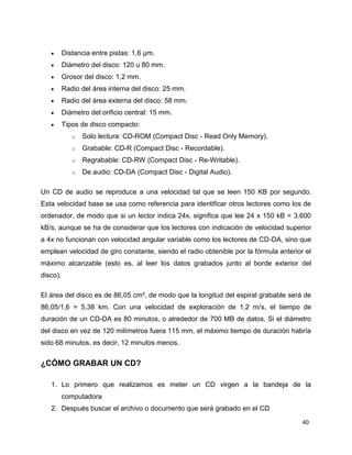 Distancia entre pistas: 1,6 µm.
Diámetro del disco: 120 u 80 mm.
Grosor del disco: 1,2 mm.
Radio del área interna del disco: 25 mm.
Radio del área externa del disco: 58 mm.
Diámetro del orificio central: 15 mm.
Tipos de disco compacto:
o

Solo lectura: CD-ROM (Compact Disc - Read Only Memory).

o

Grabable: CD-R (Compact Disc - Recordable).

o

Regrabable: CD-RW (Compact Disc - Re-Writable).

o

De audio: CD-DA (Compact Disc - Digital Audio).

Un CD de audio se reproduce a una velocidad tal que se leen 150 KB por segundo.
Esta velocidad base se usa como referencia para identificar otros lectores como los de
ordenador, de modo que si un lector indica 24x, significa que lee 24 x 150 kB = 3.600
kB/s, aunque se ha de considerar que los lectores con indicación de velocidad superior
a 4x no funcionan con velocidad angular variable como los lectores de CD-DA, sino que
emplean velocidad de giro constante, siendo el radio obtenible por la fórmula anterior el
máximo alcanzable (esto es, al leer los datos grabados junto al borde exterior del
disco).
El área del disco es de 86,05 cm², de modo que la longitud del espiral grabable será de
86,05/1,6 = 5,38 km. Con una velocidad de exploración de 1,2 m/s, el tiempo de
duración de un CD-DA es 80 minutos, o alrededor de 700 MB de datos. Si el diámetro
del disco en vez de 120 milímetros fuera 115 mm, el máximo tiempo de duración habría
sido 68 minutos, es decir, 12 minutos menos.

¿CÓMO GRABAR UN CD?
1. Lo primero que realizamos es meter un CD virgen a la bandeja de la
computadora
2. Después buscar el archivo o documento que será grabado en el CD
40

 