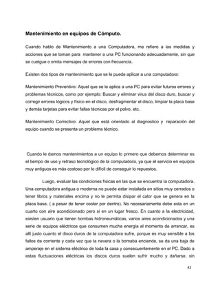 Mantenimiento en equipos de Cómputo.
Cuando hablo de Mantenimiento a una Computadora, me refiero a las medidas y
acciones que se toman para mantener a una PC funcionando adecuadamente, sin que
se cuelgue o emita mensajes de errores con frecuencia.
Existen dos tipos de mantenimiento que se le puede aplicar a una computadora:
Mantenimiento Preventivo: Aquel que se le aplica a una PC para evitar futuros errores y
problemas técnicos, como por ejemplo: Buscar y eliminar virus del disco duro, buscar y
corregir errores lógicos y físico en el disco, desfragmentar el disco, limpiar la placa base
y demás tarjetas para evitar fallas técnicas por el polvo, etc.
Mantenimiento Correctivo: Aquel que está orientado al diagnostico y reparación del
equipo cuando se presenta un problema técnico.

Cuando le damos mantenimientos a un equipo lo primero que debemos determinar es
el tiempo de uso y retraso tecnológico de la computadora, ya que el servicio en equipos
muy antiguos es más costoso por lo difícil de conseguir lo repuestos.
Luego, evaluar las condiciones físicas en las que se encuentra la computadora.
Una computadora antigua o moderna no puede estar instalada en sitios muy cerrados o
tener libros y materiales encima y no le permita disipar el calor que se genera en la
placa base. ( a pesar de tener cooler por dentro). No necesariamente debe esta en un
cuarto con aire acondicionado pero si en un lugar fresco. En cuanto a la electricidad,
existen usuario que tienen bombas hidroneumáticas, varios aires acondicionados y una
serie de equipos eléctricos que consumen mucha energía al momento de arrancar, es
allí justo cuanto el disco duros de la computadora sufre, porque es muy sensible a los
fallos de corriente y cada vez que la nevera o la bomaba enciende, se da una baja de
amperaje en el sistema eléctrico de toda la casa y consecuentemente en el PC. Dado a
estas fluctuaciones eléctricas los discos duros suelen sufrir mucho y dañarse, sin
42

 