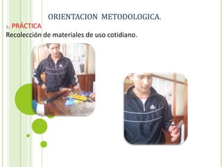 ORIENTACION METODOLOGICA.
1. PRÁCTICA
Recolección de materiales de uso cotidiano.
 