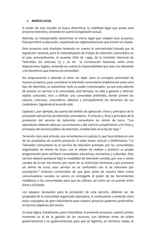 MARCO LEGAL

A través de este estudio se busca determinar la viabilidad legal que posee este
proyecto televisivo, teniendo en cuenta la legislación actual.

Además, es indispensable determinar el marco legal que cobijará este proyecto.
Esto permitirá su ejecución, respetando las reglamentaciones que existen en el país.

Este proyecto está diseñado teniendo en cuenta la normatividad trazada por la
legislación nacional, para la materialización de franjas de televisión comunitaria en
el país; principalmente, el acuerdo OO6 de 1.999, de la Comisión Nacional de
Televisión; los artículos 75 y 76 de la Constitución Nacional; entre otras
disposiciones legales, teniendo en cuenta la responsabilidad que esto nos demanda
y los beneficios que traería a la comunidad.

No empezaremos a abordar el tema sin dejar claro el concepto primordial de
nuestro proyecto, pues considerar la televisión comunitaria simplemente como otro
tipo de televisión, es subestimar todo su poder cohesionador, ya que esta además
de prestar un servicio a la comunidad, está llamada, no sólo a generar y reforzar
tejidos culturales, sino a edificar una comunidad preferible, donde primen los
valores, creencias, costumbres, deberes y principalmente los derechos de sus
ciudadanos. Siguiendo el acuerdo 006:

Capítulo I, por ejemplo, da cuenta del ámbito de aplicación. Fines y principios de la
prestación del servicio de televisión comunitaria. El artículo 2, fines y principios de la
prestación del servicio de televisión comunitaria sin ánimo de lucro. “Los
operadores deberán adecuar sus emisiones y dar estricto cumplimiento a los fines y
principios del servicio público de televisión, establecidos en la ley de 1995.”

Teniendo claro este artículo, nos remontamos al capítulo II, que hace énfasis en uno
de los propósitos de nuestro proyecto. A saber baste: articulo 3 Definiciones. “La
Televisión Comunitaria es el servicio de televisión prestado por las comunidades
organizadas sin ánimo de lucro, con el objeto de realizar y producir su propia
programación para satisfacer necesidades educativas, recreativas y culturales. Este
servicio deberá prestarse bajo la modalidad de televisión cerrada, por uno o varios
canales de la red. Así mismo, por razón de su restricción territorial y por prestarse
sin ánimo de lucro, este servicio no se confundirá con el de televisión por
suscripción.” Estamos convencidos de que gran parte de nuestra labor como
comunicadores sociales se centra en entregarle el poder de las herramientas
mediáticas a las comunidades para que las utilicen, así como ser un puente entre
éstas y el Estado.

Los equipos necesarios para la prestación de este servicio, deberán ser de
propiedad de la comunidad organizada operadora. A continuación y teniendo claro
estos conceptos de gran importancia para nuestro proyecto podemos profundizar
en los tres objetivos del mismo:

En esta lógica, linealmente, para materializar el presente proyecto, nuestro primer
momento es el de la gestión de los recursos, con distintos entes de orden
gubernamental y no gubernamental, para que se legitime, en términos reales, la
 