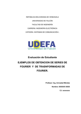REPÚBLICA BOLIVARIANA DE VENEZUELA
UNIVERSIDAD DE FALCÓN
FACULTAD DE INGENIERÍA
CARRERA: INGENIERÍA ELECTRÓNICA
CÁTEDRA: SISTEMAS DE COMUNICACIÓN I.
Evaluación de Estudiante
EJEMPLOS DE OBTENCION DE SERIES DE
FOURIER Y DE TRASNFORMADAS DE
FOURIER.
Profesor: Ing. Avinadad Méndez
Nombre: XXXXXX XXXX
C.I: xxxxxxxx
 