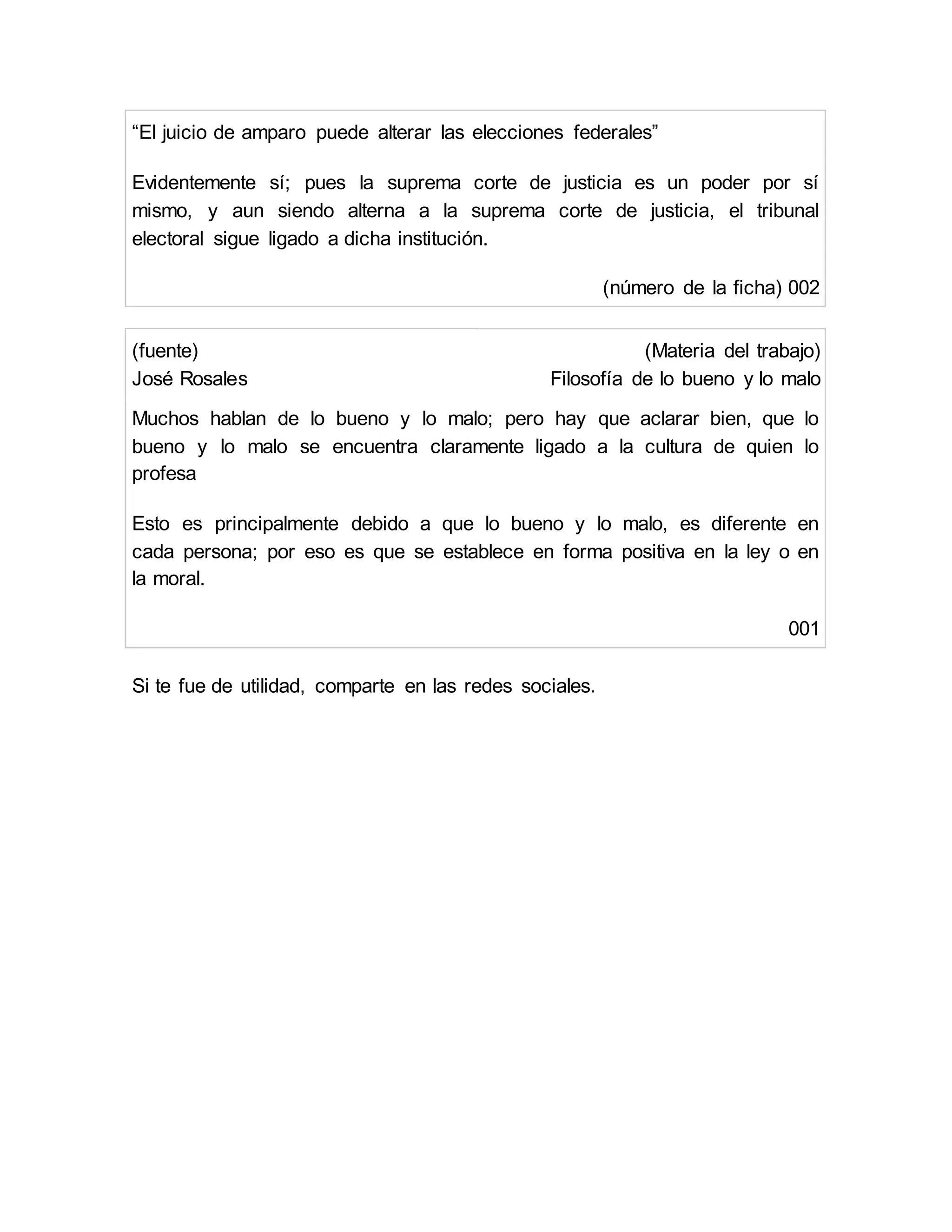 “El juicio de amparo puede alterar las elecciones federales”
Evidentemente sí; pues la suprema corte de justicia es un poder por sí
mismo, y aun siendo alterna a la suprema corte de justicia, el tribunal
electoral sigue ligado a dicha institución.
(número de la ficha) 002
(fuente)
José Rosales
(Materia del trabajo)
Filosofía de lo bueno y lo malo
Muchos hablan de lo bueno y lo malo; pero hay que aclarar bien, que lo
bueno y lo malo se encuentra claramente ligado a la cultura de quien lo
profesa
Esto es principalmente debido a que lo bueno y lo malo, es diferente en
cada persona; por eso es que se establece en forma positiva en la ley o en
la moral.
001
Si te fue de utilidad, comparte en las redes sociales.
 