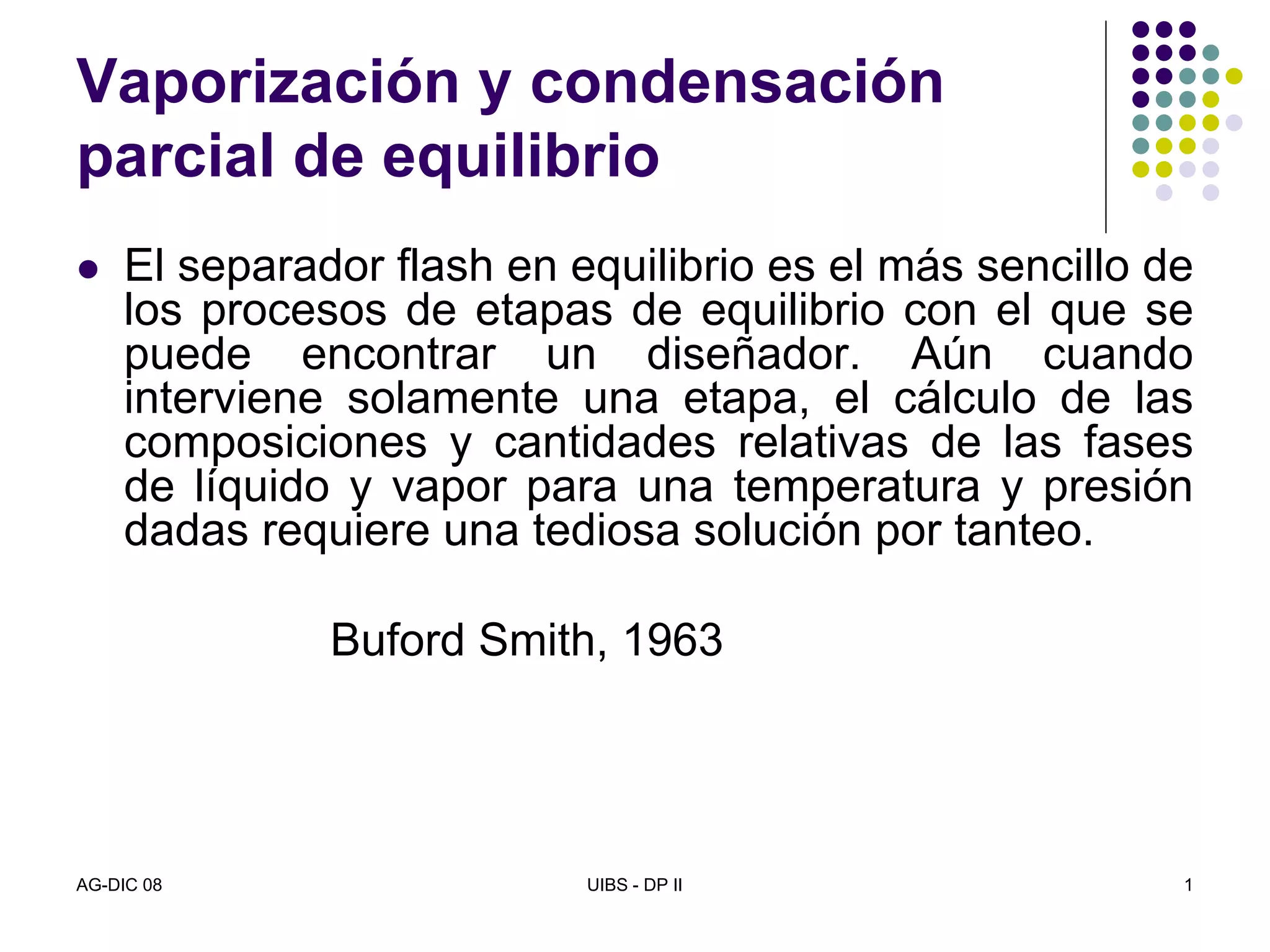 AG-DIC 08 UIBS - DP II 1
Vaporización y condensación
parcial de equilibrio
El separador flash en equilibrio es el más sencillo de
los procesos de etapas de equilibrio con el que se
puede encontrar un diseñador. Aún cuando
interviene solamente una etapa, el cálculo de las
composiciones y cantidades relativas de las fases
de líquido y vapor para una temperatura y presión
dadas requiere una tediosa solución por tanteo.
Buford Smith, 1963
 
