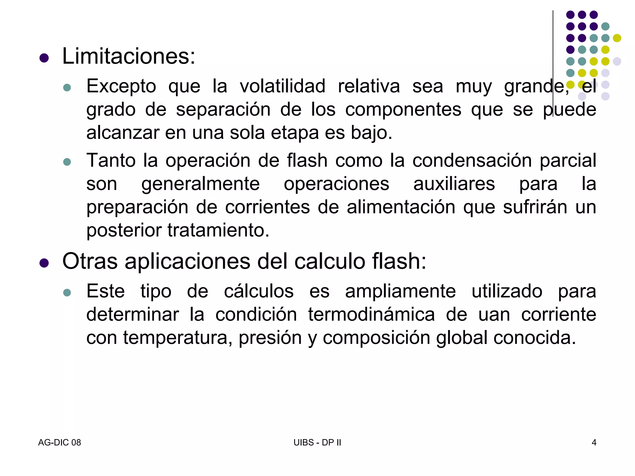 AG-DIC 08 UIBS - DP II 4
Limitaciones:
Excepto que la volatilidad relativa sea muy grande, el
grado de separación de los componentes que se puede
alcanzar en una sola etapa es bajo.
Tanto la operación de flash como la condensación parcial
son generalmente operaciones auxiliares para la
preparación de corrientes de alimentación que sufrirán un
posterior tratamiento.
Otras aplicaciones del calculo flash:
Este tipo de cálculos es ampliamente utilizado para
determinar la condición termodinámica de uan corriente
con temperatura, presión y composición global conocida.
 