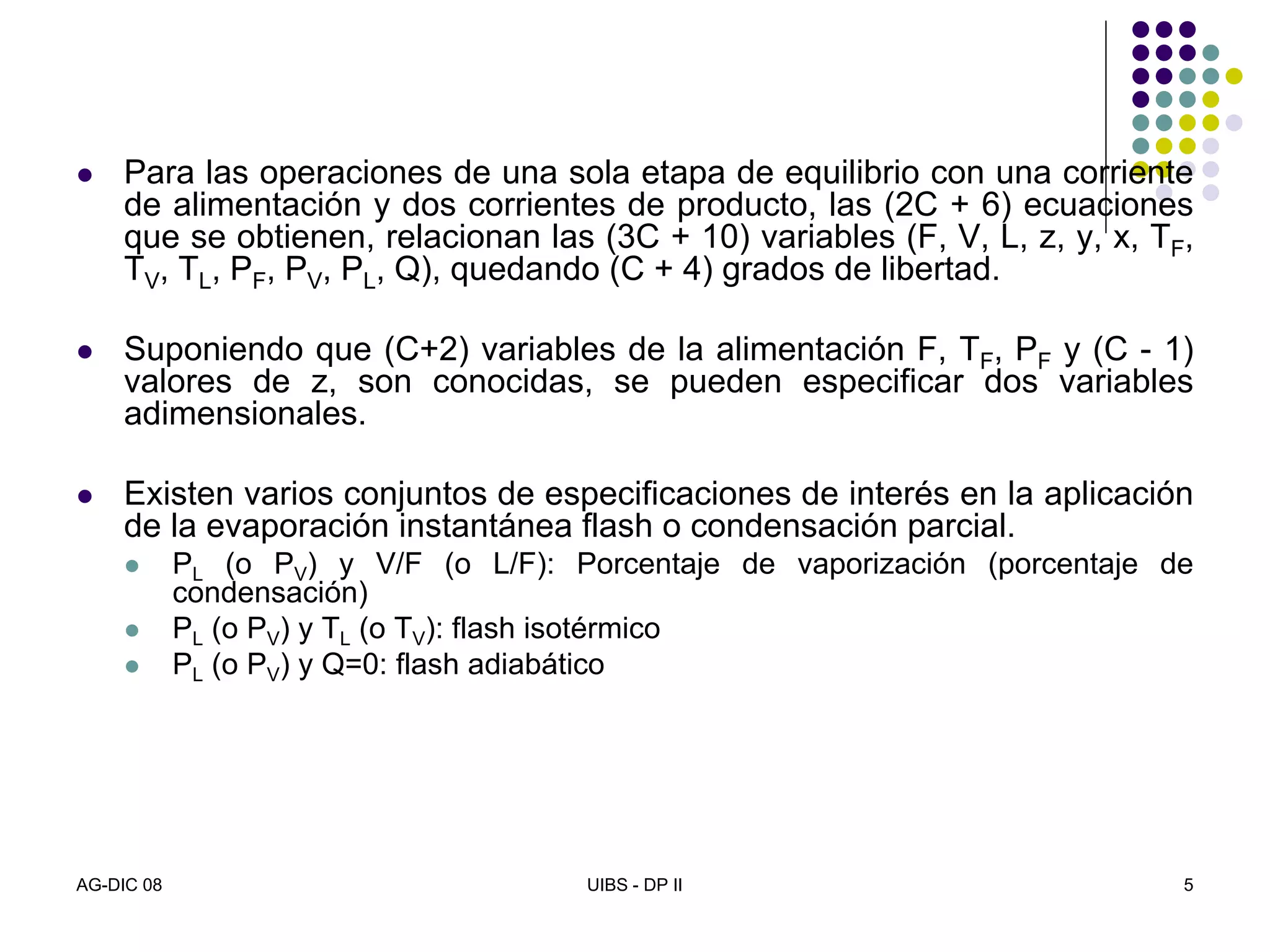 AG-DIC 08 UIBS - DP II 5
Para las operaciones de una sola etapa de equilibrio con una corriente
de alimentación y dos corrientes de producto, las (2C + 6) ecuaciones
que se obtienen, relacionan las (3C + 10) variables (F, V, L, z, y, x, TF,
TV, TL, PF, PV, PL, Q), quedando (C + 4) grados de libertad.
Suponiendo que (C+2) variables de la alimentación F, TF, PF y (C - 1)
valores de z, son conocidas, se pueden especificar dos variables
adimensionales.
Existen varios conjuntos de especificaciones de interés en la aplicación
de la evaporación instantánea flash o condensación parcial.
PL (o PV) y V/F (o L/F): Porcentaje de vaporización (porcentaje de
condensación)
PL (o PV) y TL (o TV): flash isotérmico
PL (o PV) y Q=0: flash adiabático
 