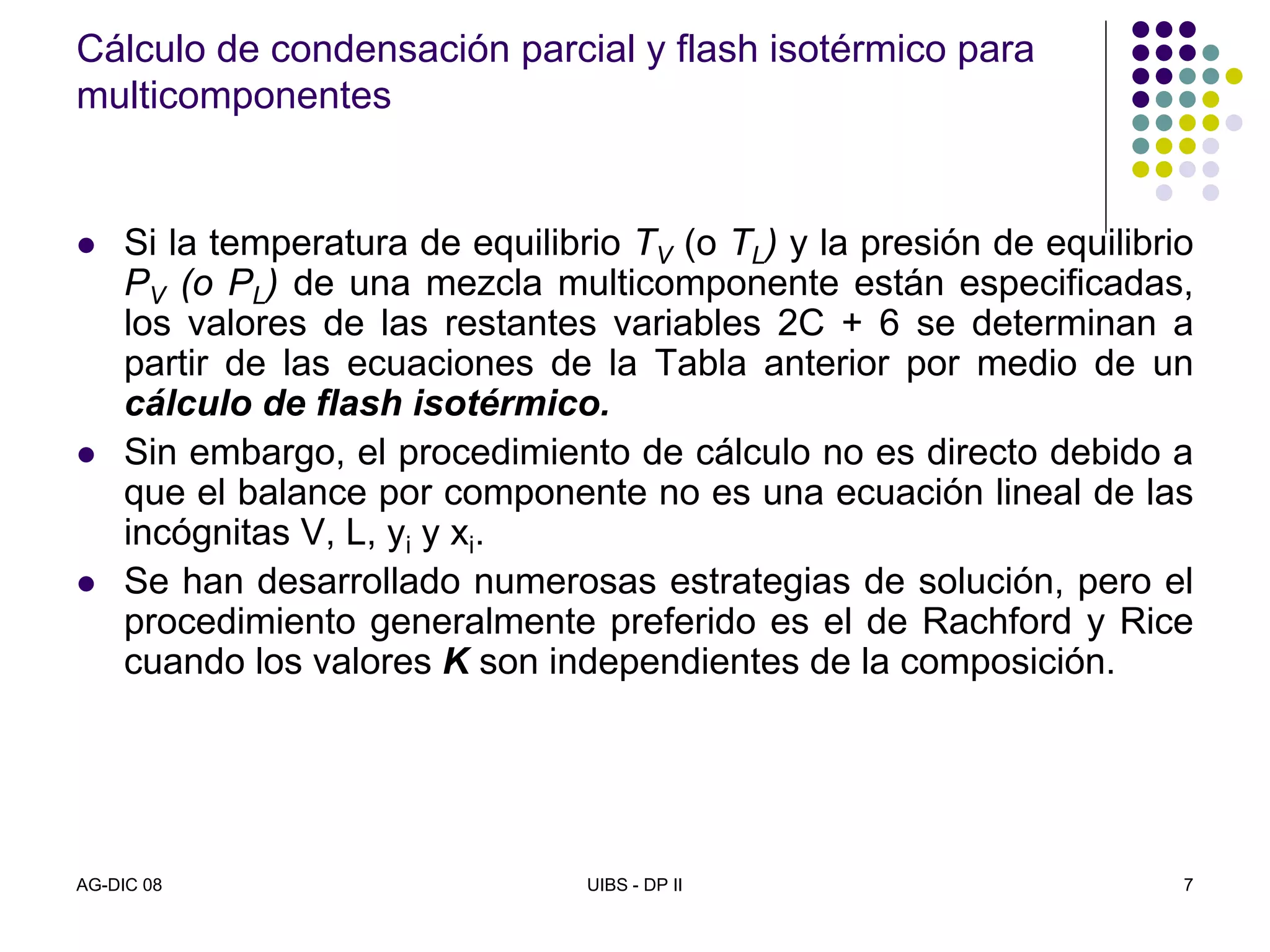 AG-DIC 08 UIBS - DP II 7
Cálculo de condensación parcial y flash isotérmico para
multicomponentes
Si la temperatura de equilibrio TV (o TL) y la presión de equilibrio
PV (o PL) de una mezcla multicomponente están especificadas,
los valores de las restantes variables 2C + 6 se determinan a
partir de las ecuaciones de la Tabla anterior por medio de un
cálculo de flash isotérmico.
Sin embargo, el procedimiento de cálculo no es directo debido a
que el balance por componente no es una ecuación lineal de las
incógnitas V, L, yi y xi.
Se han desarrollado numerosas estrategias de solución, pero el
procedimiento generalmente preferido es el de Rachford y Rice
cuando los valores K son independientes de la composición.
 