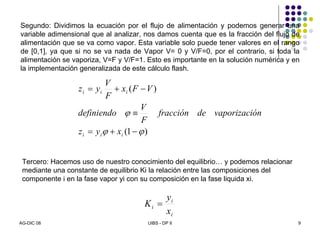 AG-DIC 08 UIBS - DP II 9
)1(
)(
ϕϕ
ϕ
−+=
≡
−+=
iii
iii
xyz
ónvaporizacidefracción
F
V
definiendo
VFx
F
V
yz
Segundo: Dividimos la ecuación por el flujo de alimentación y podemos generar una
variable adimensional que al analizar, nos damos cuenta que es la fracción del flujo de
alimentación que se va como vapor. Esta variable solo puede tener valores en el rango
de [0,1], ya que si no se va nada de Vapor V= 0 y V/F=0, por el contrario, si toda la
alimentación se vaporiza, V=F y V/F=1. Esto es importante en la solución numérica y en
la implementación generalizada de este cálculo flash.
Tercero: Hacemos uso de nuestro conocimiento del equilibrio… y podemos relacionar
mediante una constante de equilibrio Ki la relación entre las composiciones del
componente i en la fase vapor yi con su composición en la fase liquida xi.
i
i
i
x
y
K =
 