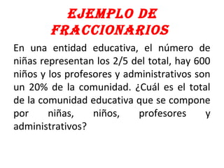 EjEmplo dE
fraccionarios
En una entidad educativa, el número de
niñas representan los 2/5 del total, hay 600
niños y los profesores y administrativos son
un 20% de la comunidad. ¿Cuál es el total
de la comunidad educativa que se compone
por niñas, niños, profesores y
administrativos?