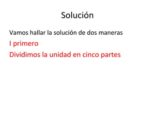Solución
Vamos hallar la solución de dos maneras
I primero
Dividimos la unidad en cinco partes