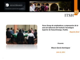 1c
Focus Group de empleadores y empresarios de la
zona de influencia del Instituto Tecnológico
Superior de Huauchinango, Puebla.
Reporte final
Presenta:
Mauro García Domínguez
Julio 12, 2011
 