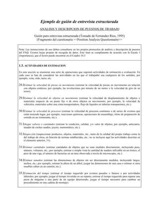 Ejemplo de guión de entrevista estructurada
                   ANALISIS Y DESCRIPCION DE PUESTOS DE TRABAJO

              Guión para entrevista estructurada (Tomado de Fernández Ríos, 1995)
               (Fragmento del cuestionario <<Position Analysis Questionnaire>>


Nota: Las instrucciones de uso deben consultarse en los propios protocolos de análisis y descripción de puestos
del PAQ. Existen hojas propias de recogida de datos. Este ítem se cumplimenta de acuerdo con la Escala 1
(importancia), que el lector puede encontrar en el Cuadro 10.3


1.3. ACTIVIDADES DE ESTIMACION
En esta sección se enumeran una serie de operaciones que suponen actividades de estimación o evaluación. En
cada caso se han de considerar las actividades en las que el trabajador usa cualquiera de los sentidos, por
ejemplo, vista, oído, tacto, etc.

28.IEstimar la velocidad de piezas en movimiento (estimar la velocidad de piezas en movimiento en relación
    con objetos estáticos; por ejemplo, las revoluciones por minuto de un motor o la velocidad de giro de un
    torno).

29.IEstimar la velocidad de objetos en movimiento (estimar la velocidad de desplazamiento de objetos o
    materiales respecto de un punto fijo o de otros objetos en movimiento; por ejemplo, la velocidad de
    vehículos, materiales sobre una cinta transportadora, flujo de líquidos en tuberías transparentes, etc.).

30.IEstimar la velocidad de procesos (estimar la velocidad de procesos continuos o de series de eventos que
    están teniendo lugar, por ejemplo, reacciones químicas, operaciones de ensamblaje, ritmo de preparación de
    comida en un restaurante, etc.).

31.IJuzgar valores o cantidades (estimar la condición, calidad, y/o valor de objetos; por ejemplo, anticuario,
    tasador de coches usados, joyero, numismático, etc.).

32.IInspección (inspeccionar productos, objetos, materiales, etc., tanto de la calidad del propio trabajo como la
    del trabajo de otros, en función de normas establecidas, etc.; no se incluyen aquí las actividades descritas en
    el elemento anterior, 31).

33.IEstimar cantidades (estimar cantidades de objetos que no sean medidos directamente, incluyendo peso,
    número, volumen, etc.; por ejemplo, estimar a simple vista la cantidad de madera utilizable en un tronco, el
    peso de una viga, el número de bacterias en un área observada a través de microscopio, etc.).

34.IEstimar tamaños (estimar las dimensiones de objetos sin ser directamente medidos, incluyendo largos,
    anchos, etc.; por ejemplo, estimar la altura de un árbol, juzgar las dimensiones de una casa o estimar si unos
    muebles caben en un camión, etc.).

35.IEstimación del tiempo (estimar el tiempo requerido por eventos pasados o futuros o por actividades
    laborales; por ejemplo, juzgar el tiempo invertido en un reparto, estimar el tiempo requerido para reparar una
    pieza de máquina o una parte de un equipo deteriorado, juzgar el tiempo necesario para cambiar un
    procedimiento en una cadena de montaje).
 