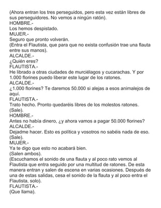 (Ahora entran los tres perseguidos, pero esta vez están libres de
sus perseguidores. No vemos a ningún ratón).
HOMBRE.-
Los hemos despistado.
MUJER.-
Seguro que pronto volverán.
(Entra el Flautista, que para que no exista confusión trae una flauta
entre sus manos).
ALCALDE.-
¿Quién eres?
FLAUTISTA.-
He librado a otras ciudades de murciélagos y cucarachas. Y por
1.000 florines puedo liberar este lugar de los ratones.
ALCALDE.-
¿1.000 florines? Te daremos 50.000 si alejas a esos animalejos de
aquí.
FLAUTISTA.-
Trato hecho. Pronto quedaréis libres de los molestos ratones.
(Sale).
HOMBRE.-
Antes no había dinero, ¿y ahora vamos a pagar 50.000 florines?
ALCALDE.-
Dejadme hacer. Esto es política y vosotros no sabéis nada de eso.
(Sale).
MUJER.-
Ya te digo que esto no acabará bien.
(Salen ambos).
(Escuchamos el sonido de una flauta y al poco rato vemos al
Flautista que entra seguido por una multitud de ratones. De esta
manera entran y salen de escena en varias ocasiones. Después de
una de estas salidas, cesa el sonido de la flauta y al poco entra el
Flautista, solo).
FLAUTISTA.-
(Que llama).
 