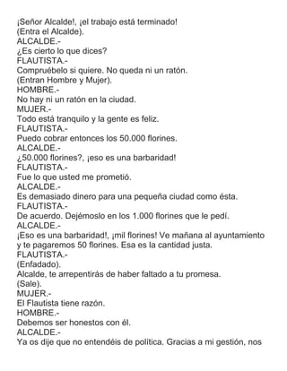 ¡Señor Alcalde!, ¡el trabajo está terminado!
(Entra el Alcalde).
ALCALDE.-
¿Es cierto lo que dices?
FLAUTISTA.-
Compruébelo si quiere. No queda ni un ratón.
(Entran Hombre y Mujer).
HOMBRE.-
No hay ni un ratón en la ciudad.
MUJER.-
Todo está tranquilo y la gente es feliz.
FLAUTISTA.-
Puedo cobrar entonces los 50.000 florines.
ALCALDE.-
¿50.000 florines?, ¡eso es una barbaridad!
FLAUTISTA.-
Fue lo que usted me prometió.
ALCALDE.-
Es demasiado dinero para una pequeña ciudad como ésta.
FLAUTISTA.-
De acuerdo. Dejémoslo en los 1.000 florines que le pedí.
ALCALDE.-
¡Eso es una barbaridad!, ¡mil florines! Ve mañana al ayuntamiento
y te pagaremos 50 florines. Esa es la cantidad justa.
FLAUTISTA.-
(Enfadado).
Alcalde, te arrepentirás de haber faltado a tu promesa.
(Sale).
MUJER.-
El Flautista tiene razón.
HOMBRE.-
Debemos ser honestos con él.
ALCALDE.-
Ya os dije que no entendéis de política. Gracias a mi gestión, nos
 