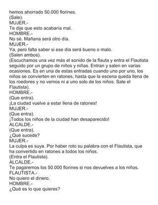 hemos ahorrado 50.000 florines.
(Sale).
MUJER.-
Te dije que esto acabaría mal.
HOMBRE.-
No sé. Mañana será otro día.
MUJER.-
Ya, pero falta saber si ese día será bueno o malo.
(Salen ambos).
(Escuchamos una vez más el sonido de la flauta y entra el Flautista
seguido por un grupo de niños y niñas. Entran y salen en varias
ocasiones. Es en una de estas entradas cuando uno por uno, los
niños se convierten en ratones, hasta que la escena queda llena de
los roedores y no vemos ni a uno solo de los niños. Sale el
Flautista).
HOMBRE.-
(Que entra).
¡La ciudad vuelve a estar llena de ratones!
MUJER.-
(Que entra).
¡Todos los niños de la ciudad han desaparecido!
ALCALDE.-
(Que entra).
¿Qué sucede?
MUJER.-
La culpa es suya. Por haber roto su palabra con el Flautista, que
ha convertido en ratones a todos los niños.
(Entra el Flautista).
ALCALDE.-
Te pagaremos los 50.000 florines si nos devuelves a los niños.
FLAUTISTA.-
No quiero el dinero.
HOMBRE.-
¿Qué es lo que quieres?
 