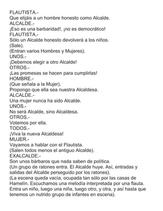FLAUTISTA.-
Que elijáis a un hombre honesto como Alcalde.
ALCALDE.-
¡Eso es una barbaridad!, ¡no es democrático!
FLAUTISTA.-
Sólo un Alcalde honesto devolverá a los niños.
(Sale).
(Entran varios Hombres y Mujeres).
UNOS.-
¡Debemos elegir a otro Alcalde!
OTROS.-
¡Las promesas se hacen para cumplirlas!
HOMBRE.-
(Que señala a la Mujer).
Propongo que ella sea nuestra Alcaldesa.
ALCALDE.-
Una mujer nunca ha sido Alcalde.
UNOS.-
No será Alcalde, sino Alcaldesa.
OTROS.-
Votemos por ella.
TODOS.-
¡Viva la nueva Alcaldesa!
MUJER.-
Vayamos a hablar con el Flautista.
(Salen todos menos el antiguo Alcalde).
EXALCALDE.-
Son unos bárbaros que nada saben de política.
(Un grupo de ratones entra. El Alcalde huye. Así, entradas y
salidas del Alcalde perseguido por los ratones).
(La escena queda vacía, ocupada tan sólo por las casas de
Hamelín. Escuchamos una melodía interpretada por una flauta.
Entra un niño, luego una niña, luego otro, y otra, y así hasta que
tenemos un nutrido grupo de infantes en escena).
 